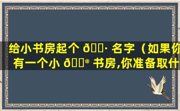 给小书房起个 🌷 名字（如果你有一个小 💮 书房,你准备取什么名字它有什么含义）